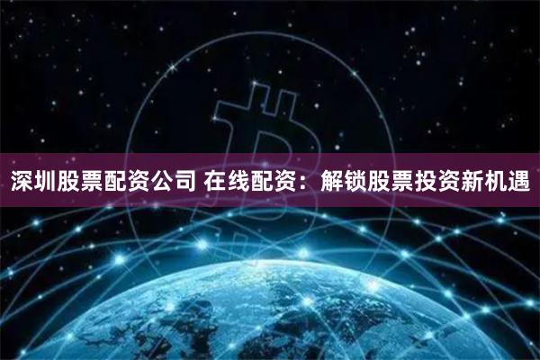 深圳股票配资公司 在线配资：解锁股票投资新机遇