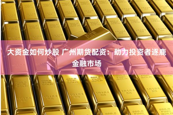 大资金如何炒股 广州期货配资：助力投资者逐鹿金融市场