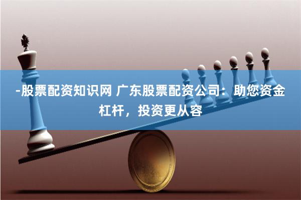 -股票配资知识网 广东股票配资公司：助您资金杠杆，投资更从容