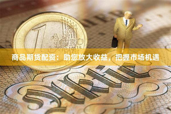 商品期货配资：助您放大收益，把握市场机遇
