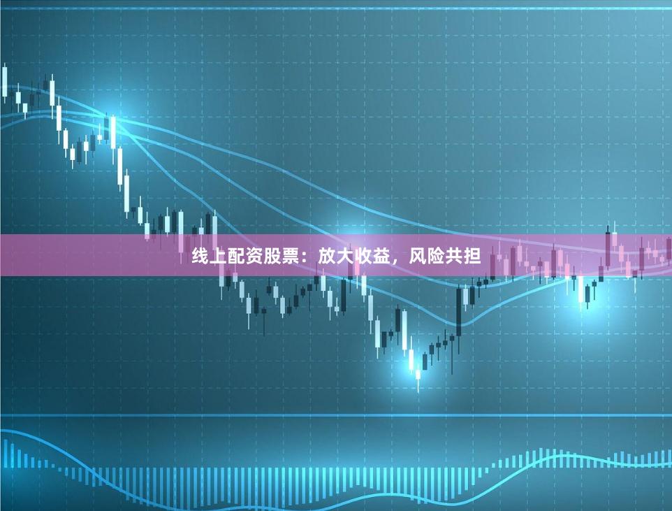 线上配资股票：放大收益，风险共担