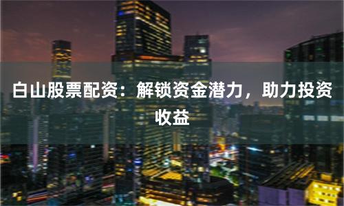 白山股票配资：解锁资金潜力，助力投资收益