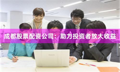 成都股票配资公司：助力投资者放大收益