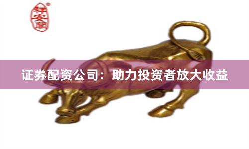 证券配资公司：助力投资者放大收益