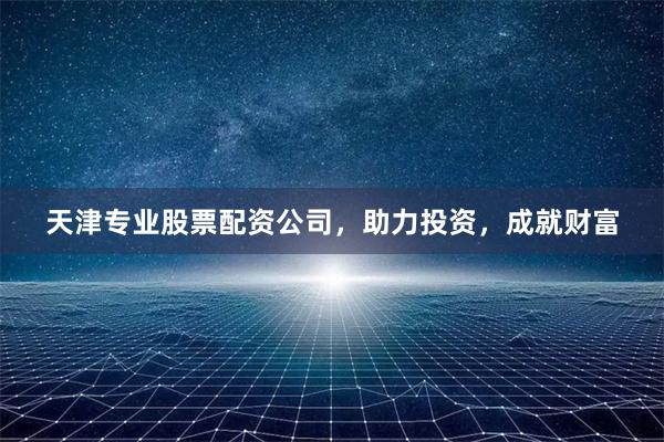 天津专业股票配资公司,助力投资,成就财富