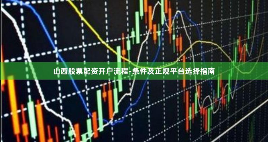 山西股票配资开户流程-条件及正规平台选择指南